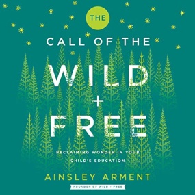 The Call of the Wild and Free: Reclaiming Wonder in Your Child’s Education by Ainsley Arment