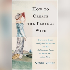 How to Create the Perfect Wife: Britain’s Most Ineligible Bachelor and His Enlightened Quest to Train the Ideal Mate by Wendy Moore
