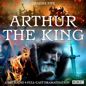 Arthur the King: A BBC Radio 4 Full-Cast Drama by Graeme Fife